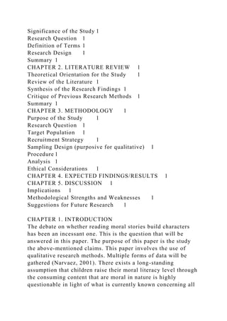Significance of the Study 1
Research Question 1
Definition of Terms 1
Research Design 1
Summary 1
CHAPTER 2. LITERATURE REVIEW 1
Theoretical Orientation for the Study 1
Review of the Literature 1
Synthesis of the Research Findings 1
Critique of Previous Research Methods 1
Summary 1
CHAPTER 3. METHODOLOGY 1
Purpose of the Study 1
Research Question 1
Target Population 1
Recruitment Strategy 1
Sampling Design (purposive for qualitative) 1
Procedure 1
Analysis 1
Ethical Considerations 1
CHAPTER 4. EXPECTED FINDINGS/RESULTS 1
CHAPTER 5. DISCUSSION 1
Implications 1
Methodological Strengths and Weaknesses 1
Suggestions for Future Research 1
CHAPTER 1. INTRODUCTION
The debate on whether reading moral stories build characters
has been an incessant one. This is the question that will be
answered in this paper. The purpose of this paper is the study
the above-mentioned claims. This paper involves the use of
qualitative research methods. Multiple forms of data will be
gathered (Narvaez, 2001). There exists a long-standing
assumption that children raise their moral literacy level through
the consuming content that are moral in nature is highly
questionable in light of what is currently known concerning all
 