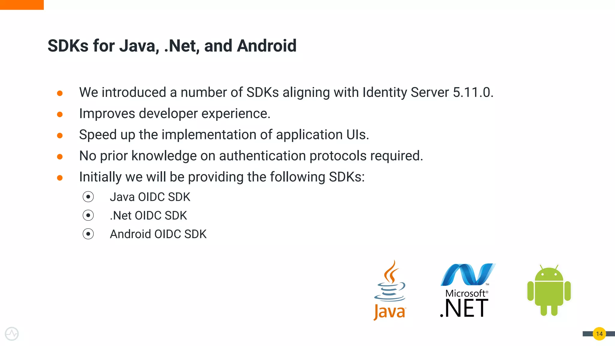 ● We introduced a number of SDKs aligning with Identity Server 5.11.0.
● Improves developer experience.
● Speed up the implementation of application UIs.
● No prior knowledge on authentication protocols required.
● Initially we will be providing the following SDKs:
⦿ Java OIDC SDK
⦿ .Net OIDC SDK
⦿ Android OIDC SDK
SDKs for Java, .Net, and Android
14
 