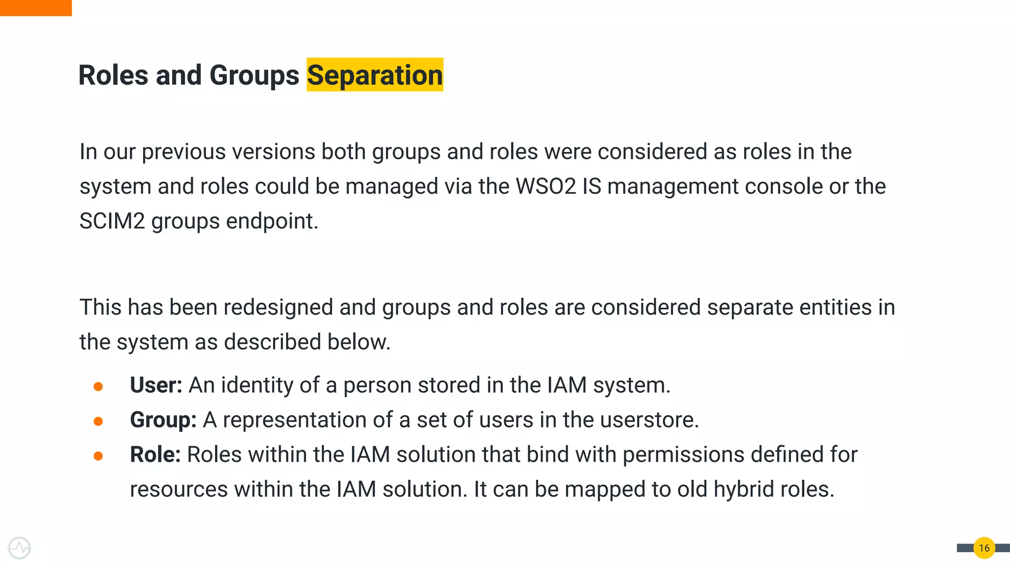 In our previous versions both groups and roles were considered as roles in the
system and roles could be managed via the WSO2 IS management console or the
SCIM2 groups endpoint.
This has been redesigned and groups and roles are considered separate entities in
the system as described below.
● User: An identity of a person stored in the IAM system.
● Group: A representation of a set of users in the userstore.
● Role: Roles within the IAM solution that bind with permissions deﬁned for
resources within the IAM solution. It can be mapped to old hybrid roles.
Roles and Groups Separation
16
 