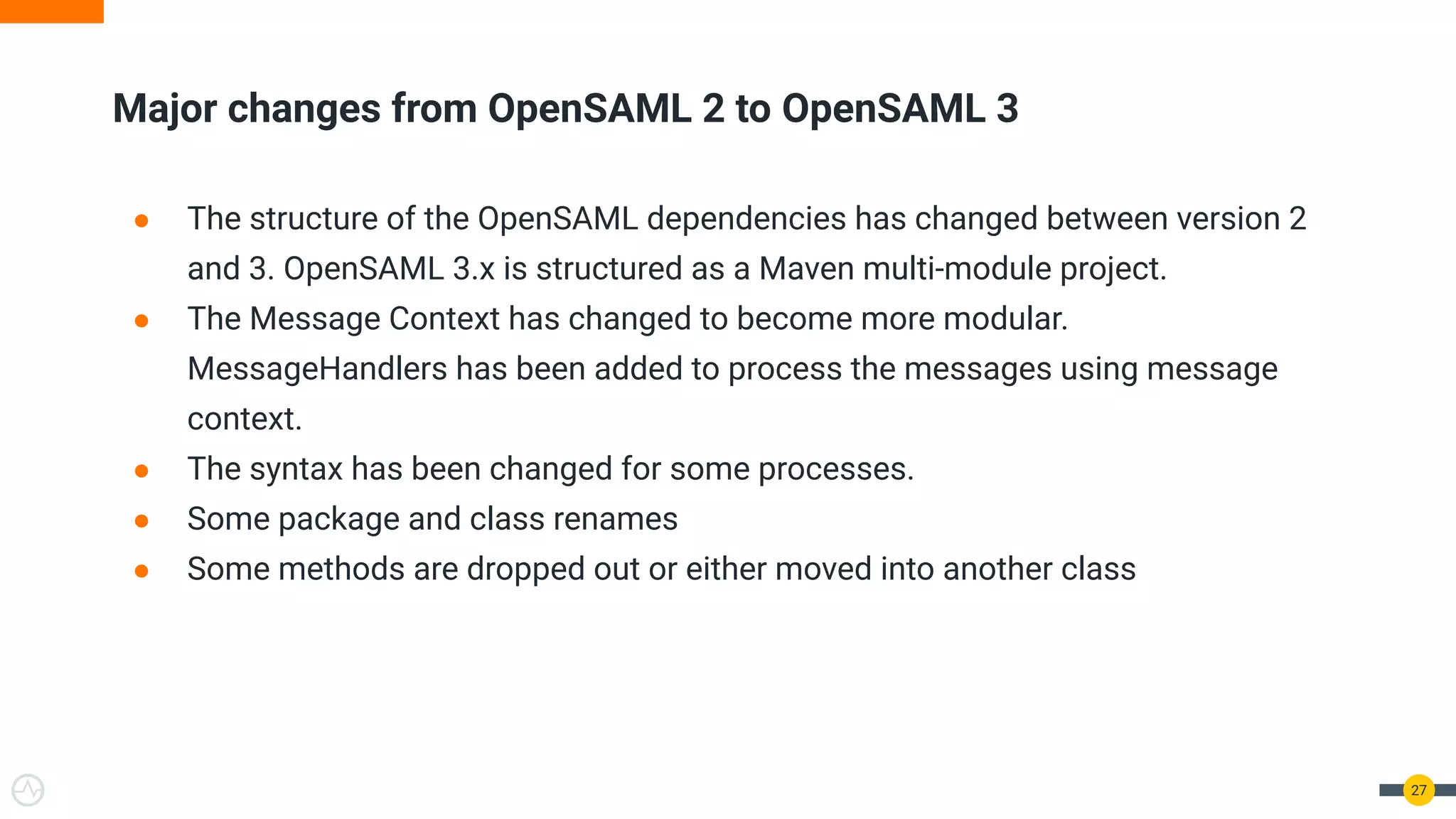 Major changes from OpenSAML 2 to OpenSAML 3
27
● The structure of the OpenSAML dependencies has changed between version 2
and 3. OpenSAML 3.x is structured as a Maven multi-module project.
● The Message Context has changed to become more modular.
MessageHandlers has been added to process the messages using message
context.
● The syntax has been changed for some processes.
● Some package and class renames
● Some methods are dropped out or either moved into another class
 