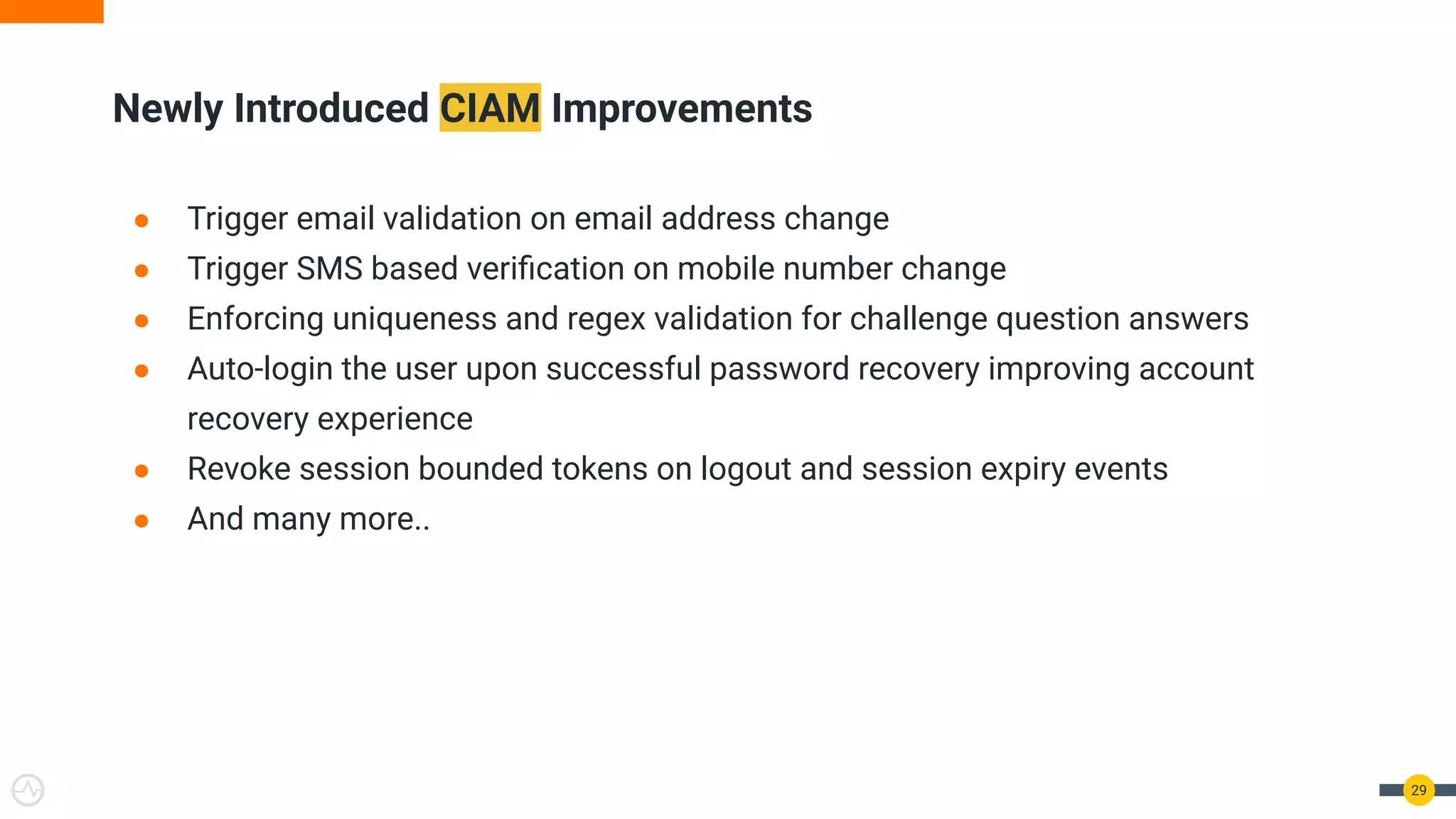 Newly Introduced CIAM Improvements
29
● Trigger email validation on email address change
● Trigger SMS based veriﬁcation on mobile number change
● Enforcing uniqueness and regex validation for challenge question answers
● Auto-login the user upon successful password recovery improving account
recovery experience
● Revoke session bounded tokens on logout and session expiry events
● And many more..
 