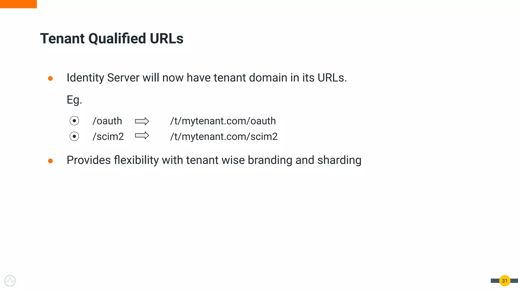 Tenant Qualiﬁed URLs
● Identity Server will now have tenant domain in its URLs.
Eg.
⦿ /oauth /t/mytenant.com/oauth
⦿ /scim2 /t/mytenant.com/scim2
● Provides ﬂexibility with tenant wise branding and sharding
31
 