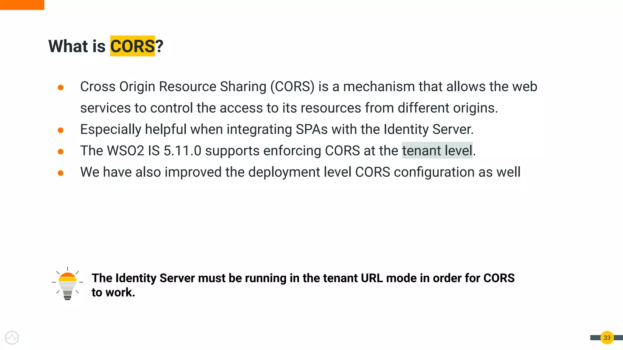 What is CORS?
33
● Cross Origin Resource Sharing (CORS) is a mechanism that allows the web
services to control the access to its resources from different origins.
● Especially helpful when integrating SPAs with the Identity Server.
● The WSO2 IS 5.11.0 supports enforcing CORS at the tenant level.
● We have also improved the deployment level CORS conﬁguration as well
The Identity Server must be running in the tenant URL mode in order for CORS
to work.
 