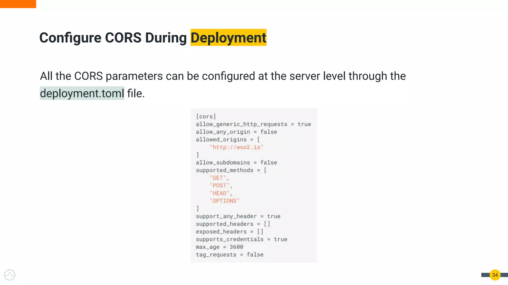 Conﬁgure CORS During Deployment
All the CORS parameters can be conﬁgured at the server level through the
deployment.toml ﬁle.
34
 