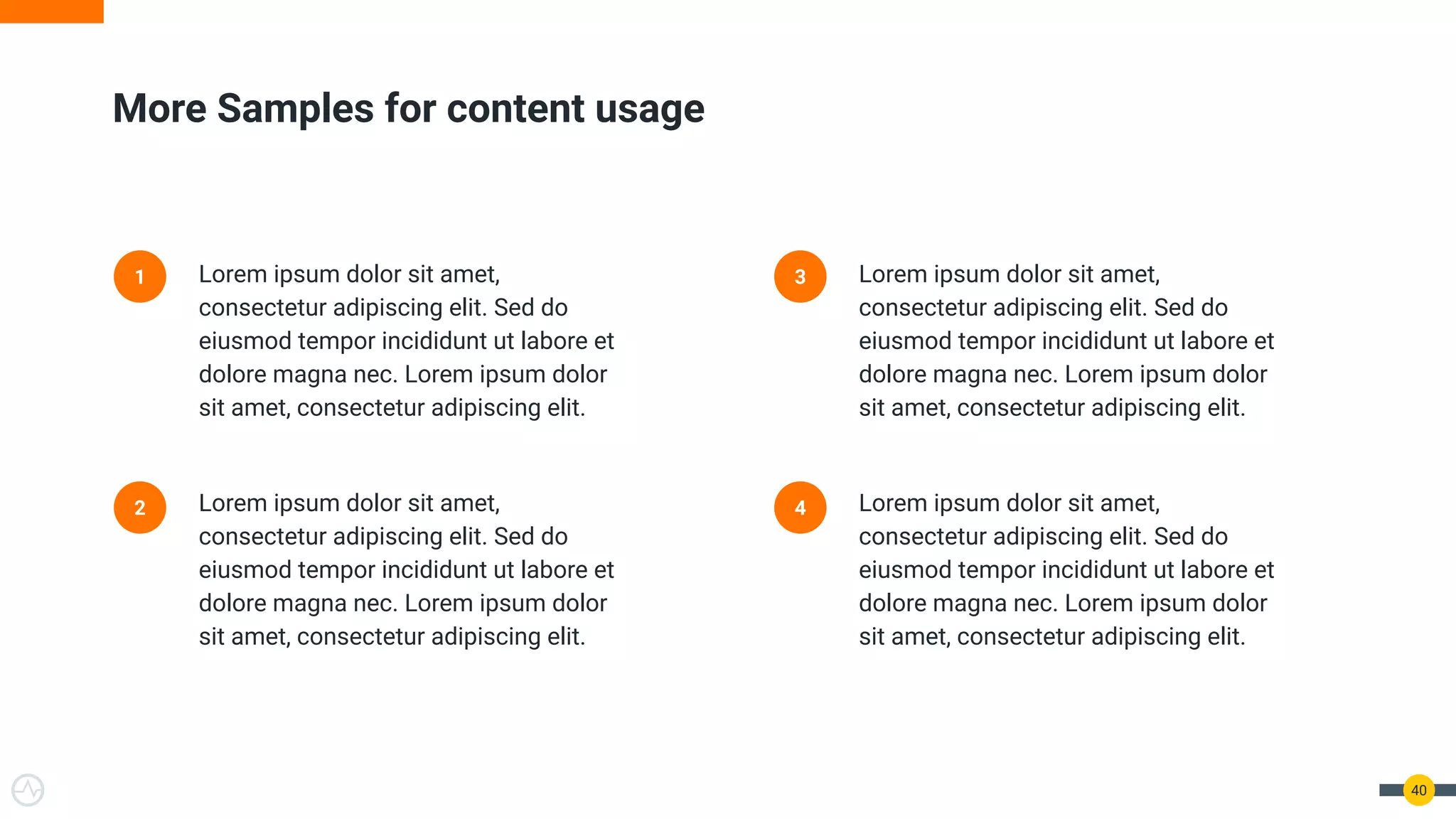 40
More Samples for content usage
1 Lorem ipsum dolor sit amet,
consectetur adipiscing elit. Sed do
eiusmod tempor incididunt ut labore et
dolore magna nec. Lorem ipsum dolor
sit amet, consectetur adipiscing elit.
2 Lorem ipsum dolor sit amet,
consectetur adipiscing elit. Sed do
eiusmod tempor incididunt ut labore et
dolore magna nec. Lorem ipsum dolor
sit amet, consectetur adipiscing elit.
3 Lorem ipsum dolor sit amet,
consectetur adipiscing elit. Sed do
eiusmod tempor incididunt ut labore et
dolore magna nec. Lorem ipsum dolor
sit amet, consectetur adipiscing elit.
4 Lorem ipsum dolor sit amet,
consectetur adipiscing elit. Sed do
eiusmod tempor incididunt ut labore et
dolore magna nec. Lorem ipsum dolor
sit amet, consectetur adipiscing elit.
 