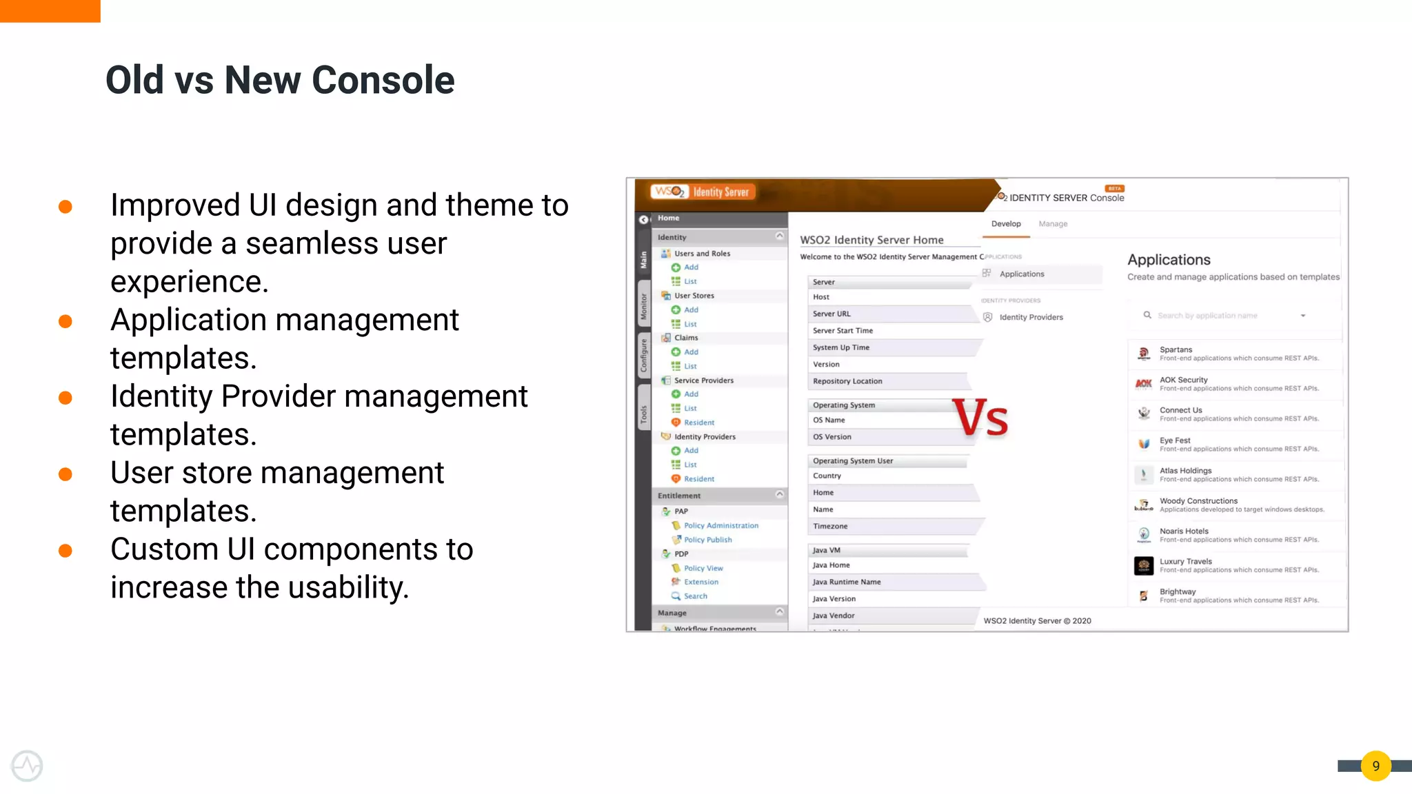 Old vs New Console
9
● Improved UI design and theme to
provide a seamless user
experience.
● Application management
templates.
● Identity Provider management
templates.
● User store management
templates.
● Custom UI components to
increase the usability.
 