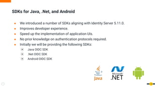 ● We introduced a number of SDKs aligning with Identity Server 5.11.0.
● Improves developer experience.
● Speed up the implementation of application UIs.
● No prior knowledge on authentication protocols required.
● Initially we will be providing the following SDKs:
⦿ Java OIDC SDK
⦿ .Net OIDC SDK
⦿ Android OIDC SDK
SDKs for Java, .Net, and Android
14
 