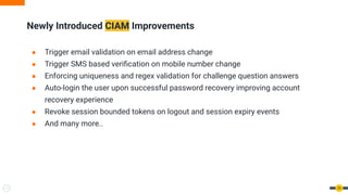 Newly Introduced CIAM Improvements
29
● Trigger email validation on email address change
● Trigger SMS based veriﬁcation on mobile number change
● Enforcing uniqueness and regex validation for challenge question answers
● Auto-login the user upon successful password recovery improving account
recovery experience
● Revoke session bounded tokens on logout and session expiry events
● And many more..
 