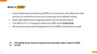 What is CORS?
33
● Cross Origin Resource Sharing (CORS) is a mechanism that allows the web
services to control the access to its resources from different origins.
● Especially helpful when integrating SPAs with the Identity Server.
● The WSO2 IS 5.11.0 supports enforcing CORS at the tenant level.
● We have also improved the deployment level CORS conﬁguration as well
The Identity Server must be running in the tenant URL mode in order for CORS
to work.
 