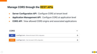 Manage CORS through the REST APIs
● Server Conﬁguration API : Conﬁgure CORS at tenant level
● Application Management API : Conﬁgure CORS at application level
● CORS API : View allowed CORS origins and associated applications
35
 
