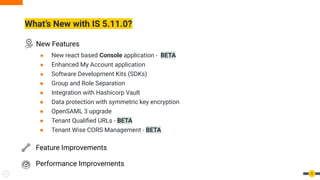 What’s New with IS 5.11.0?
5
● New react based Console application - BETA
● Enhanced My Account application
● Software Development Kits (SDKs)
● Group and Role Separation
● Integration with Hashicorp Vault
● Data protection with symmetric key encryption
● OpenSAML 3 upgrade
● Tenant Qualiﬁed URLs - BETA
● Tenant Wise CORS Management - BETA
New Features
Feature Improvements
Performance Improvements
 