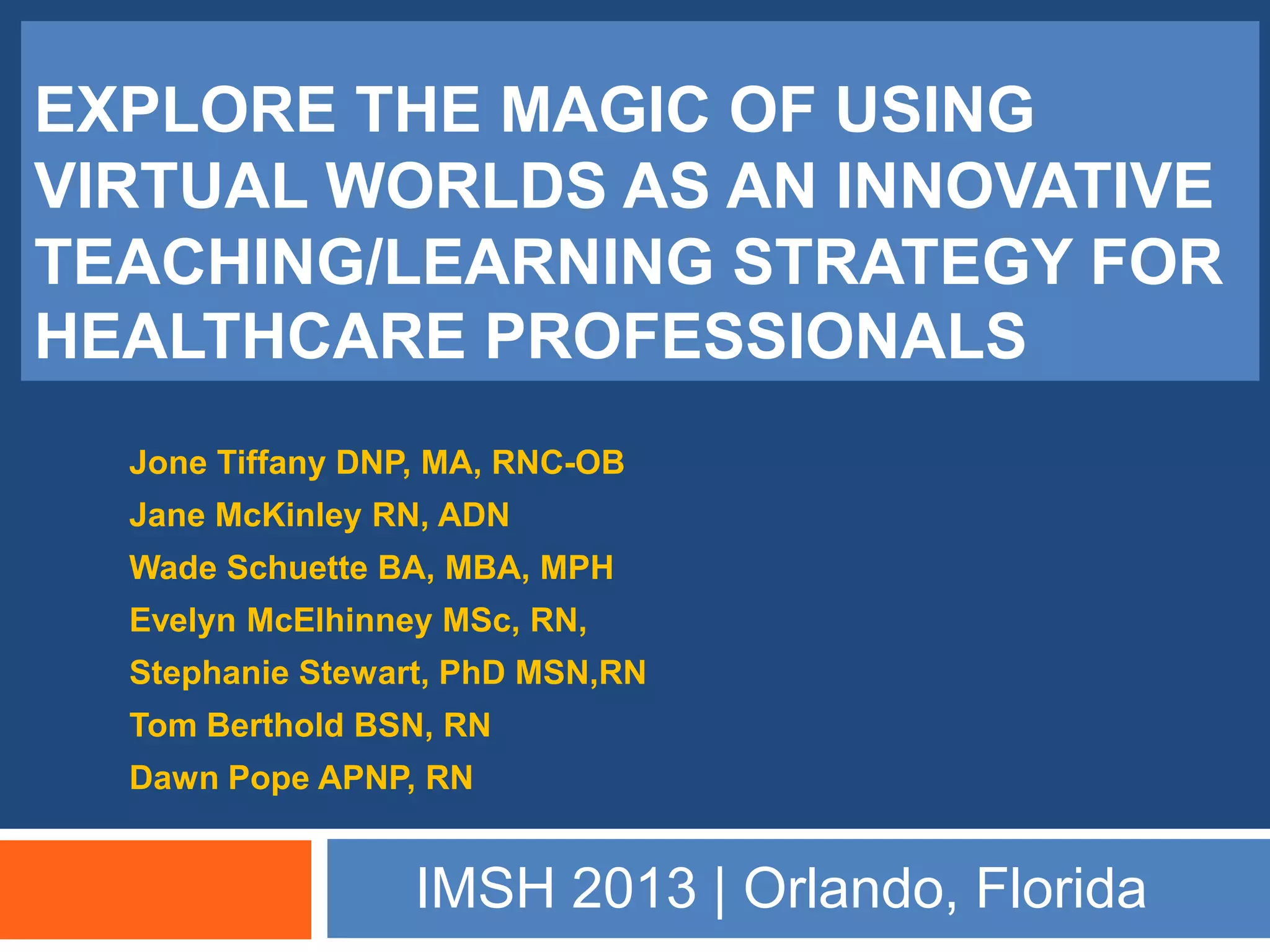EXPLORE THE MAGIC OF USING
VIRTUAL WORLDS AS AN INNOVATIVE
TEACHING/LEARNING STRATEGY FOR
HEALTHCARE PROFESSIONALS
  Jone Tiffany DNP, MA, RNC-OB
  Jane McKinley RN, ADN
  Wade Schuette BA, MBA, MPH
  Evelyn McElhinney MSc, RN,
  Stephanie Stewart, PhD MSN,RN
  Tom Berthold BSN, RN
  Dawn Pope APNP, RN


                  IMSH 2013 | Orlando, Florida
 