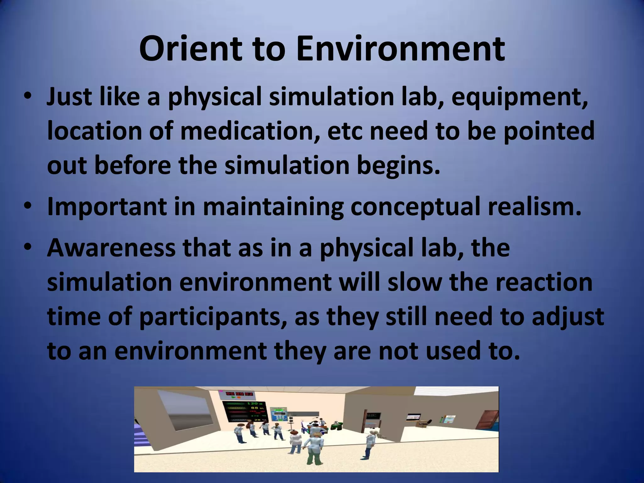 Orient to Environment
• Just like a physical simulation lab, equipment,
  location of medication, etc need to be pointed
  out before the simulation begins.
• Important in maintaining conceptual realism.
• Awareness that as in a physical lab, the
  simulation environment will slow the reaction
  time of participants, as they still need to adjust
  to an environment they are not used to.
 