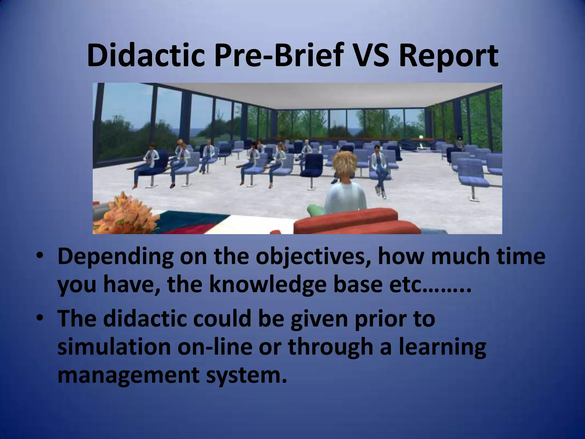 Didactic Pre-Brief VS Report




• Depending on the objectives, how much time
  you have, the knowledge base etc……..
• The didactic could be given prior to
  simulation on-line or through a learning
  management system.
 