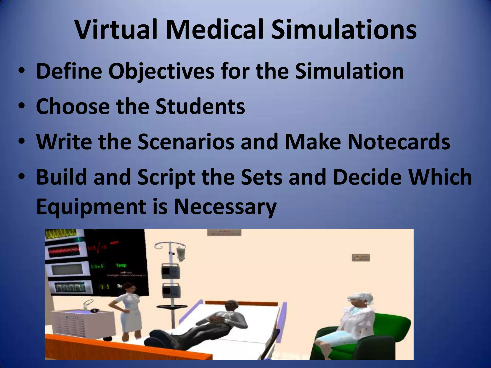 Virtual Medical Simulations
•   Define Objectives for the Simulation
•   Choose the Students
•   Write the Scenarios and Make Notecards
•   Build and Script the Sets and Decide Which
    Equipment is Necessary
 