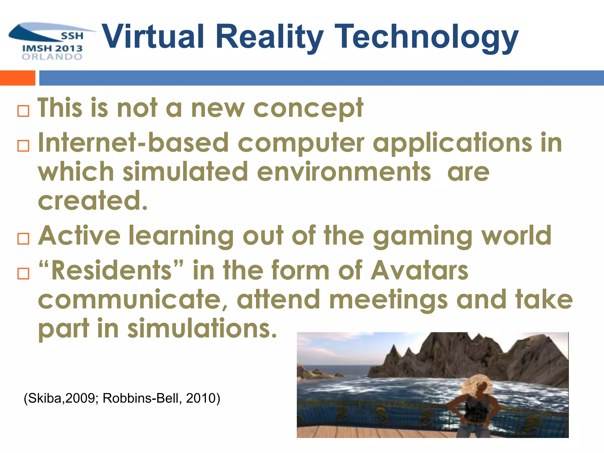 Virtual Reality Technology

 This is not a new concept
 Internet-based computer applications in
  which simulated environments are
  created.
 Active learning out of the gaming world

 “Residents” in the form of Avatars
  communicate, attend meetings and take
  part in simulations.

(Skiba,2009; Robbins-Bell, 2010)
 