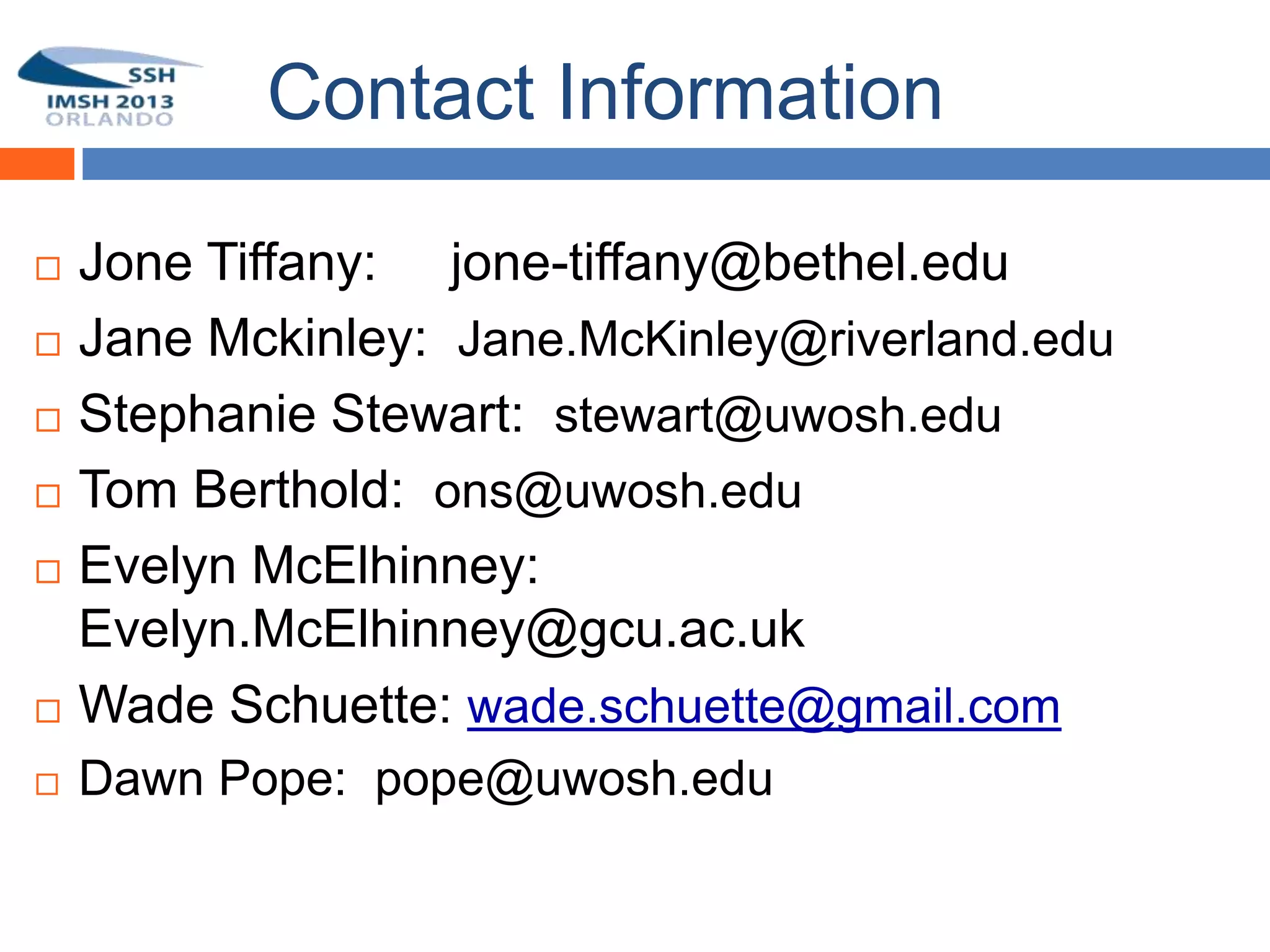 Contact Information

   Jone Tiffany: jone-tiffany@bethel.edu
   Jane Mckinley: Jane.McKinley@riverland.edu
   Stephanie Stewart: stewart@uwosh.edu
   Tom Berthold: ons@uwosh.edu
   Evelyn McElhinney:
    Evelyn.McElhinney@gcu.ac.uk
   Wade Schuette: wade.schuette@gmail.com
   Dawn Pope: pope@uwosh.edu
 