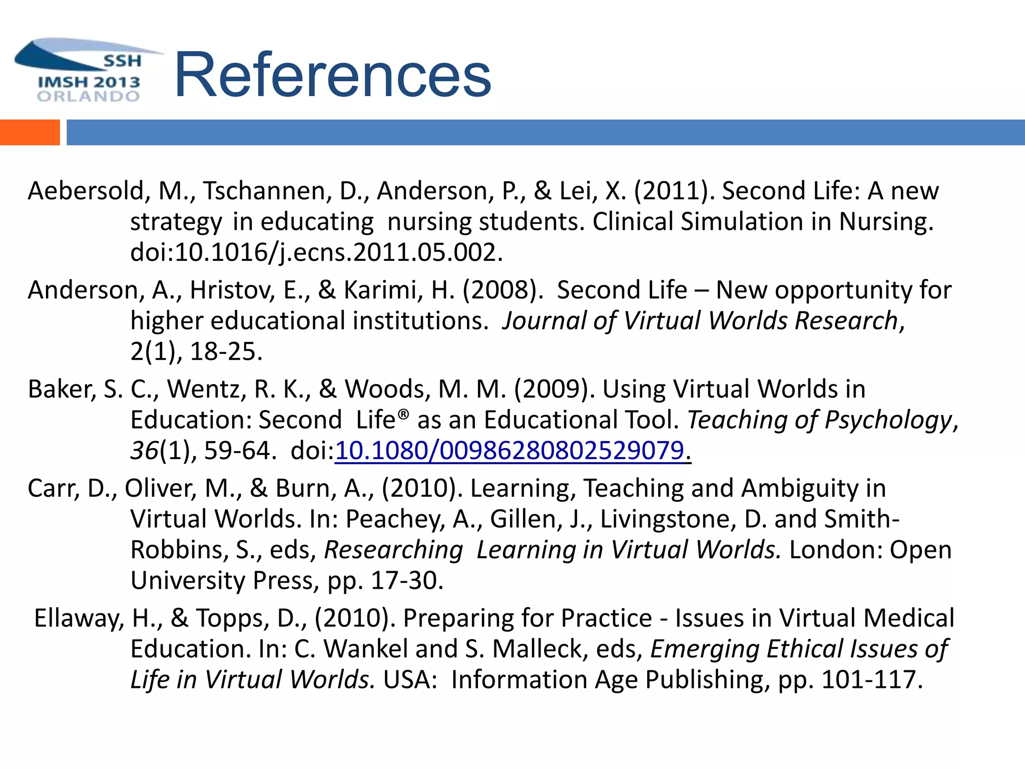 References
Aebersold, M., Tschannen, D., Anderson, P., & Lei, X. (2011). Second Life: A new
          strategy in educating nursing students. Clinical Simulation in Nursing.
54        doi:10.1016/j.ecns.2011.05.002.
Anderson, A., Hristov, E., & Karimi, H. (2008). Second Life – New opportunity for
          higher educational institutions. Journal of Virtual Worlds Research,
          2(1), 18-25.
Baker, S. C., Wentz, R. K., & Woods, M. M. (2009). Using Virtual Worlds in
          Education: Second Life® as an Educational Tool. Teaching of Psychology,
          36(1), 59-64. doi:10.1080/00986280802529079.
Carr, D., Oliver, M., & Burn, A., (2010). Learning, Teaching and Ambiguity in
          Virtual Worlds. In: Peachey, A., Gillen, J., Livingstone, D. and Smith-
          Robbins, S., eds, Researching Learning in Virtual Worlds. London: Open
          University Press, pp. 17-30.
Ellaway, H., & Topps, D., (2010). Preparing for Practice - Issues in Virtual Medical
          Education. In: C. Wankel and S. Malleck, eds, Emerging Ethical Issues of
          Life in Virtual Worlds. USA: Information Age Publishing, pp. 101-117.
 