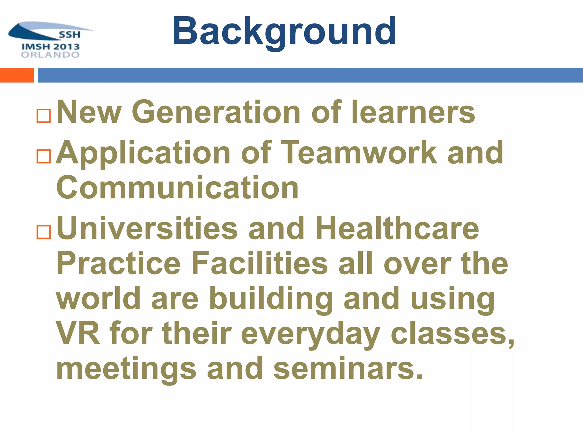 Background

 New Generation of learners
 Application of Teamwork and
  Communication
 Universities and Healthcare
  Practice Facilities all over the
  world are building and using
  VR for their everyday classes,
  meetings and seminars.
 