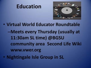 Education

• Virtual World Educator Roundtable
  –Meets every Thursday (usually at
    11:30am SL time) @BGSU
    community area Second Life Wiki
    www.vwer.org
• Nightingale Isle Group in SL
 