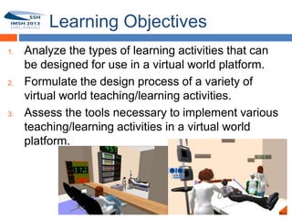 Learning Objectives
1.   Analyze the types of learning activities that can
 3
     be designed for use in a virtual world platform.
2.   Formulate the design process of a variety of
     virtual world teaching/learning activities.
3.   Assess the tools necessary to implement various
     teaching/learning activities in a virtual world
     platform.
 