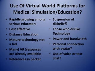 Use Of Virtual World Platforms for
   Medical Simulation/Education?
• Rapidly growing among   • Suspension of
  serious educators         disbelief?
• Cost effective          • Those who dislike
• Distance Education        Technology
• Mature technology not   • Power and bandwidth
  a fad                   • Personal connection
• Many( VR )resources       with avatar?
  are already available   • Use of voice or text
• References in packet      chat?
 