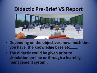 Didactic Pre-Brief VS Report




• Depending on the objectives, how much time
  you have, the knowledge base etc……..
• The didactic could be given prior to
  simulation on-line or through a learning
  management system.
 