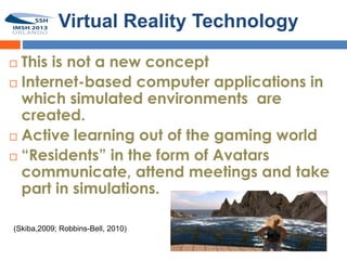 Virtual Reality Technology

 This is not a new concept
 Internet-based computer applications in
  which simulated environments are
  created.
 Active learning out of the gaming world

 “Residents” in the form of Avatars
  communicate, attend meetings and take
  part in simulations.

(Skiba,2009; Robbins-Bell, 2010)
 