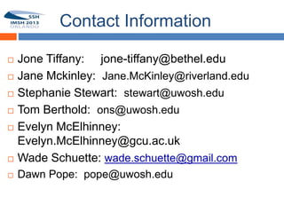 Contact Information

   Jone Tiffany: jone-tiffany@bethel.edu
   Jane Mckinley: Jane.McKinley@riverland.edu
   Stephanie Stewart: stewart@uwosh.edu
   Tom Berthold: ons@uwosh.edu
   Evelyn McElhinney:
    Evelyn.McElhinney@gcu.ac.uk
   Wade Schuette: wade.schuette@gmail.com
   Dawn Pope: pope@uwosh.edu
 