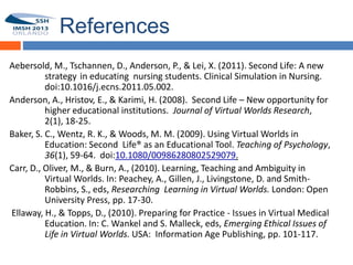 References
Aebersold, M., Tschannen, D., Anderson, P., & Lei, X. (2011). Second Life: A new
          strategy in educating nursing students. Clinical Simulation in Nursing.
54        doi:10.1016/j.ecns.2011.05.002.
Anderson, A., Hristov, E., & Karimi, H. (2008). Second Life – New opportunity for
          higher educational institutions. Journal of Virtual Worlds Research,
          2(1), 18-25.
Baker, S. C., Wentz, R. K., & Woods, M. M. (2009). Using Virtual Worlds in
          Education: Second Life® as an Educational Tool. Teaching of Psychology,
          36(1), 59-64. doi:10.1080/00986280802529079.
Carr, D., Oliver, M., & Burn, A., (2010). Learning, Teaching and Ambiguity in
          Virtual Worlds. In: Peachey, A., Gillen, J., Livingstone, D. and Smith-
          Robbins, S., eds, Researching Learning in Virtual Worlds. London: Open
          University Press, pp. 17-30.
Ellaway, H., & Topps, D., (2010). Preparing for Practice - Issues in Virtual Medical
          Education. In: C. Wankel and S. Malleck, eds, Emerging Ethical Issues of
          Life in Virtual Worlds. USA: Information Age Publishing, pp. 101-117.
 