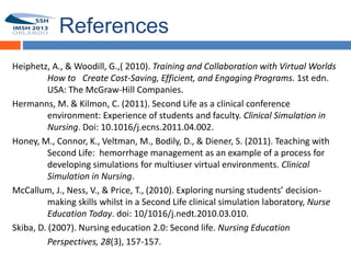 References
Heiphetz, A., & Woodill, G.,( 2010). Training and Collaboration with Virtual Worlds
          How to Create Cost-Saving, Efficient, and Engaging Programs. 1st edn.
55
          USA: The McGraw-Hill Companies.
Hermanns, M. & Kilmon, C. (2011). Second Life as a clinical conference
          environment: Experience of students and faculty. Clinical Simulation in
          Nursing. Doi: 10.1016/j.ecns.2011.04.002.
Honey, M., Connor, K., Veltman, M., Bodily, D., & Diener, S. (2011). Teaching with
          Second Life: hemorrhage management as an example of a process for
          developing simulations for multiuser virtual environments. Clinical
          Simulation in Nursing.
McCallum, J., Ness, V., & Price, T., (2010). Exploring nursing students’ decision-
          making skills whilst in a Second Life clinical simulation laboratory, Nurse
          Education Today. doi: 10/1016/j.nedt.2010.03.010.
Skiba, D. (2007). Nursing education 2.0: Second life. Nursing Education
          Perspectives, 28(3), 157-157.
 