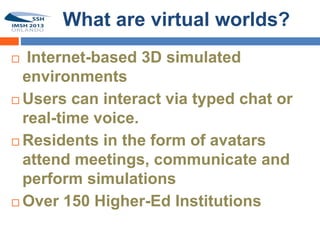 What are virtual worlds?
  Internet-based 3D simulated
  environments
 Users can interact via typed chat or
  real-time voice.
 Residents in the form of avatars
  attend meetings, communicate and
  perform simulations
 Over 150 Higher-Ed Institutions
 