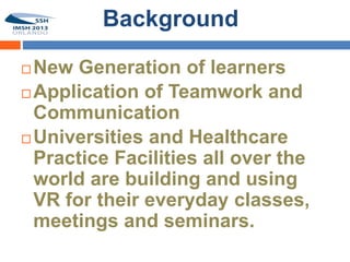 Background

 New Generation of learners
 Application of Teamwork and
  Communication
 Universities and Healthcare
  Practice Facilities all over the
  world are building and using
  VR for their everyday classes,
  meetings and seminars.
 