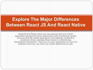 ReactJS and React native are very popular web and mobile
application development tools extensively used to build high-quality
and user-friendly mobile applications and websites. ReactJS is
JavaScrip Library whereas React native is a Mobile App
Development framework. There are so many similarities you can find
between these two, but there are certain differences as well.
Explore The Major Differences
Between React JS And React Native
 