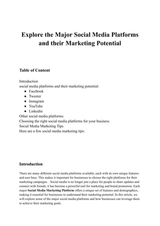 Explore the Major Social Media Platforms
and their Marketing Potential
Table of Content
Introduction
social media platforms and their marketing potential:
● Facebook
● Tweeter
● Instagram
● YouTube
● Linkedin
Other social media platforms:
Choosing the right social media platforms for your business
Social Media Marketing Tips
Here are a few social media marketing tips:
Introduction
There are many different social media platforms available, each with its own unique features
and user base. This makes it important for businesses to choose the right platforms for their
marketing campaigns. . Social media is no longer just a place for people to share updates and
connect with friends; it has become a powerful tool for marketing and brand promotion. Each
major Social Media Marketing Platform offers a unique set of features and demographics,
making it essential for businesses to understand their marketing potential. In this article, we
will explore some of the major social media platforms and how businesses can leverage them
to achieve their marketing goals.
 