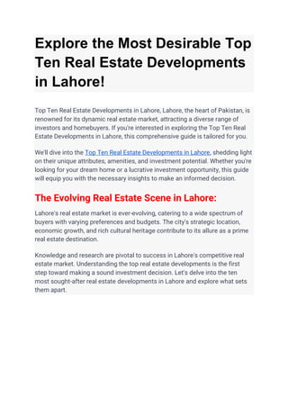 Explore the Most Desirable Top
Ten Real Estate Developments
in Lahore!
Top Ten Real Estate Developments in Lahore, Lahore, the heart of Pakistan, is
renowned for its dynamic real estate market, attracting a diverse range of
investors and homebuyers. If you're interested in exploring the Top Ten Real
Estate Developments in Lahore, this comprehensive guide is tailored for you.
We'll dive into the Top Ten Real Estate Developments in Lahore, shedding light
on their unique attributes, amenities, and investment potential. Whether you're
looking for your dream home or a lucrative investment opportunity, this guide
will equip you with the necessary insights to make an informed decision.
The Evolving Real Estate Scene in Lahore:
Lahore's real estate market is ever-evolving, catering to a wide spectrum of
buyers with varying preferences and budgets. The city's strategic location,
economic growth, and rich cultural heritage contribute to its allure as a prime
real estate destination.
Knowledge and research are pivotal to success in Lahore's competitive real
estate market. Understanding the top real estate developments is the first
step toward making a sound investment decision. Let's delve into the ten
most sought-after real estate developments in Lahore and explore what sets
them apart.
 