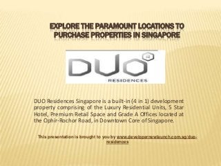 EXPLORE THE PARAMOUNT LOCATIONS TO
PURCHASE PROPERTIES IN SINGAPORE

DUO Residences Singapore is a built-in (4 in 1) development
property comprising of the Luxury Residential Units, 5 Star
Hotel, Premium Retail Space and Grade A Offices located at
the Ophir-Rochor Road, in Downtown Core of Singapore.
This presentation is brought to you by www.developernewlaunch.com.sg/duoresidences

 