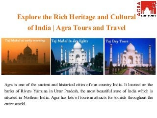 Explore the Rich Heritage and Cultural
of India | Agra Tours and Travel
Agra is one of the ancient and historical cities of our country India. It located on the
banks of Rivers Yamuna in Uttar Pradesh, the most beautiful state of India which is
situated in Northern India. Agra has lots of tourism attracts for tourists throughout the
entire world.
 