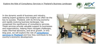 Explore the Role of Consultancy Services in Thailand's Business Landscape
In the dynamic world of business and industry,
seeking expert guidance and insights can often be the
key to success. Thailand, with its thriving economy
and rapidly evolving business landscape, has
recognized the significance of consultancy services.
These services provide valuable support to businesses
and organizations, helping them navigate challenges,
make informed decisions, and drive growth. In this
blog post, we will explore the role of consultancy
services in Thailand and how they contribute to the
country's economic development.
 
