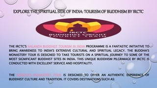EXPLORE THE SPIRITUAL SIDE OF INDIA: TOURISMOF BUDDHISM BY IRCTC
THE IRCTC'S NALANDA BUDDHIST TOURISM IN INDIA PROGRAMME IS A FANTASTIC INITIATIVE TO
BRING AWARENESS TO INDIA'S EXTENSIVE CULTURAL AND SPIRITUAL LEGACY. THE BUDDHA'S
MONASTERY TOUR IS DESIGNED TO TAKE TOURISTS ON A SPIRITUAL JOURNEY TO SOME OF THE
MOST SIGNIFICANT BUDDHIST SITES IN INDIA. THIS UNIQUE BUDDHISM PILGRIMAGE BY IRCTC IS
CONDUCTED WITH EXCELLENT SERVICE AND HOSPITALITY.
THE BUDDHA'S MONASTERY TOUR IS DESIGNED TO OFFER AN AUTHENTIC EXPERIENCE OF
BUDDHIST CULTURE AND TRADITION. IT COVERS DESTINATIONS SUCH AS:
 
