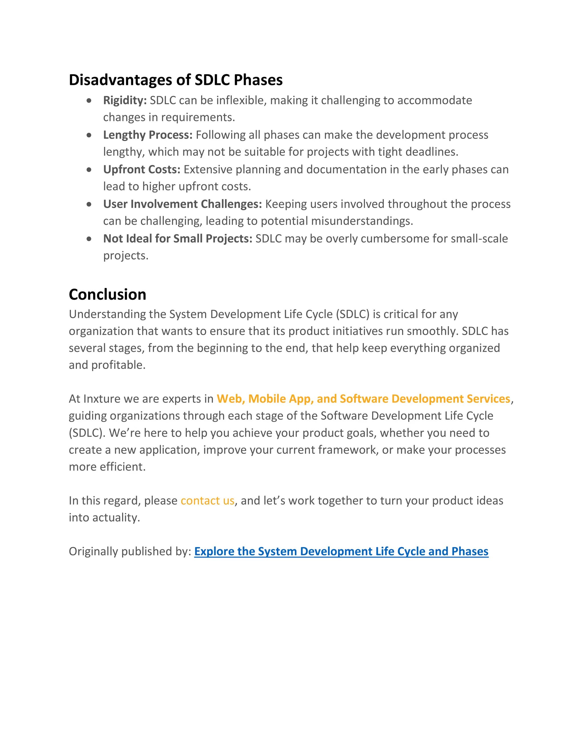 Disadvantages of SDLC Phases
• Rigidity: SDLC can be inflexible, making it challenging to accommodate
changes in requirements.
• Lengthy Process: Following all phases can make the development process
lengthy, which may not be suitable for projects with tight deadlines.
• Upfront Costs: Extensive planning and documentation in the early phases can
lead to higher upfront costs.
• User Involvement Challenges: Keeping users involved throughout the process
can be challenging, leading to potential misunderstandings.
• Not Ideal for Small Projects: SDLC may be overly cumbersome for small-scale
projects.
Conclusion
Understanding the System Development Life Cycle (SDLC) is critical for any
organization that wants to ensure that its product initiatives run smoothly. SDLC has
several stages, from the beginning to the end, that help keep everything organized
and profitable.
At Inxture we are experts in Web, Mobile App, and Software Development Services,
guiding organizations through each stage of the Software Development Life Cycle
(SDLC). We’re here to help you achieve your product goals, whether you need to
create a new application, improve your current framework, or make your processes
more efficient.
In this regard, please contact us, and let’s work together to turn your product ideas
into actuality.
Originally published by: Explore the System Development Life Cycle and Phases
 