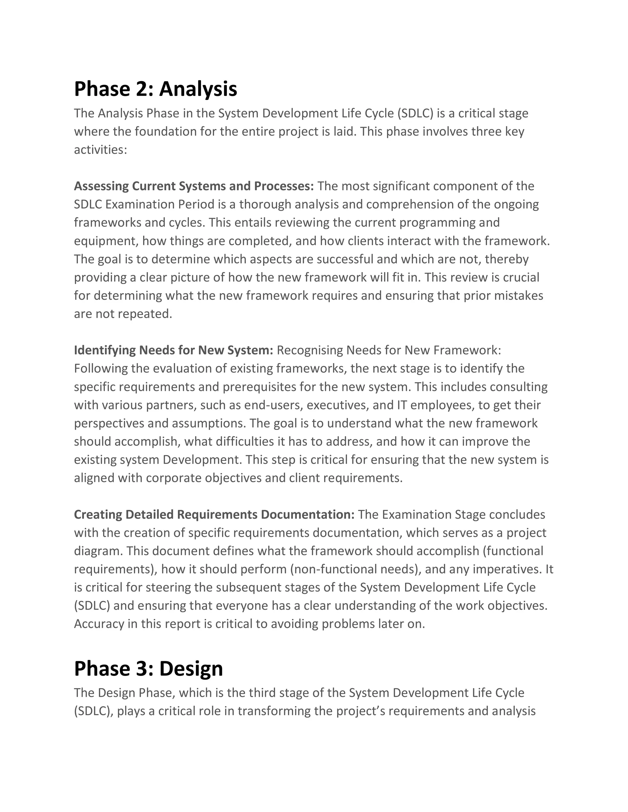 Phase 2: Analysis
The Analysis Phase in the System Development Life Cycle (SDLC) is a critical stage
where the foundation for the entire project is laid. This phase involves three key
activities:
Assessing Current Systems and Processes: The most significant component of the
SDLC Examination Period is a thorough analysis and comprehension of the ongoing
frameworks and cycles. This entails reviewing the current programming and
equipment, how things are completed, and how clients interact with the framework.
The goal is to determine which aspects are successful and which are not, thereby
providing a clear picture of how the new framework will fit in. This review is crucial
for determining what the new framework requires and ensuring that prior mistakes
are not repeated.
Identifying Needs for New System: Recognising Needs for New Framework:
Following the evaluation of existing frameworks, the next stage is to identify the
specific requirements and prerequisites for the new system. This includes consulting
with various partners, such as end-users, executives, and IT employees, to get their
perspectives and assumptions. The goal is to understand what the new framework
should accomplish, what difficulties it has to address, and how it can improve the
existing system Development. This step is critical for ensuring that the new system is
aligned with corporate objectives and client requirements.
Creating Detailed Requirements Documentation: The Examination Stage concludes
with the creation of specific requirements documentation, which serves as a project
diagram. This document defines what the framework should accomplish (functional
requirements), how it should perform (non-functional needs), and any imperatives. It
is critical for steering the subsequent stages of the System Development Life Cycle
(SDLC) and ensuring that everyone has a clear understanding of the work objectives.
Accuracy in this report is critical to avoiding problems later on.
Phase 3: Design
The Design Phase, which is the third stage of the System Development Life Cycle
(SDLC), plays a critical role in transforming the project’s requirements and analysis
 