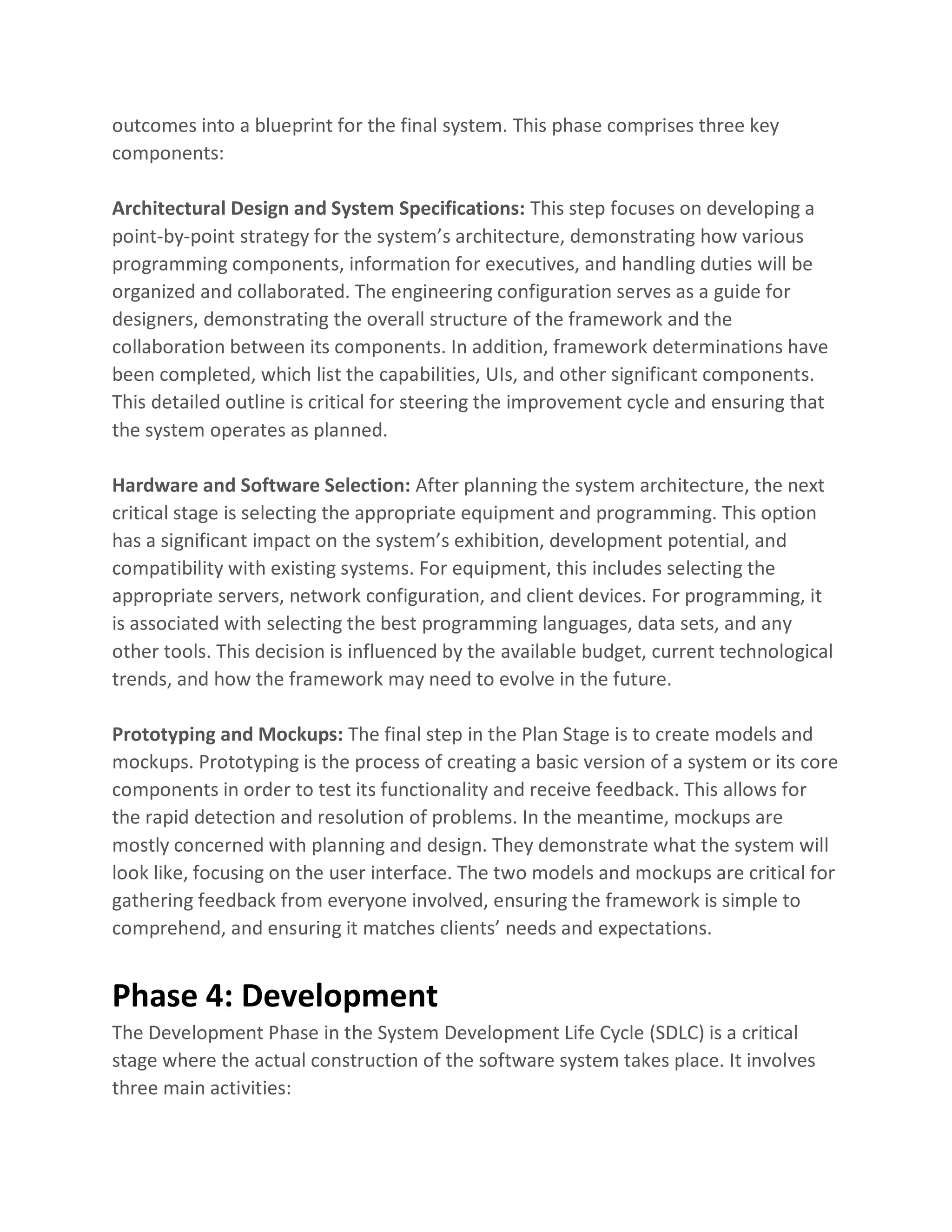 outcomes into a blueprint for the final system. This phase comprises three key
components:
Architectural Design and System Specifications: This step focuses on developing a
point-by-point strategy for the system’s architecture, demonstrating how various
programming components, information for executives, and handling duties will be
organized and collaborated. The engineering configuration serves as a guide for
designers, demonstrating the overall structure of the framework and the
collaboration between its components. In addition, framework determinations have
been completed, which list the capabilities, UIs, and other significant components.
This detailed outline is critical for steering the improvement cycle and ensuring that
the system operates as planned.
Hardware and Software Selection: After planning the system architecture, the next
critical stage is selecting the appropriate equipment and programming. This option
has a significant impact on the system’s exhibition, development potential, and
compatibility with existing systems. For equipment, this includes selecting the
appropriate servers, network configuration, and client devices. For programming, it
is associated with selecting the best programming languages, data sets, and any
other tools. This decision is influenced by the available budget, current technological
trends, and how the framework may need to evolve in the future.
Prototyping and Mockups: The final step in the Plan Stage is to create models and
mockups. Prototyping is the process of creating a basic version of a system or its core
components in order to test its functionality and receive feedback. This allows for
the rapid detection and resolution of problems. In the meantime, mockups are
mostly concerned with planning and design. They demonstrate what the system will
look like, focusing on the user interface. The two models and mockups are critical for
gathering feedback from everyone involved, ensuring the framework is simple to
comprehend, and ensuring it matches clients’ needs and expectations.
Phase 4: Development
The Development Phase in the System Development Life Cycle (SDLC) is a critical
stage where the actual construction of the software system takes place. It involves
three main activities:
 