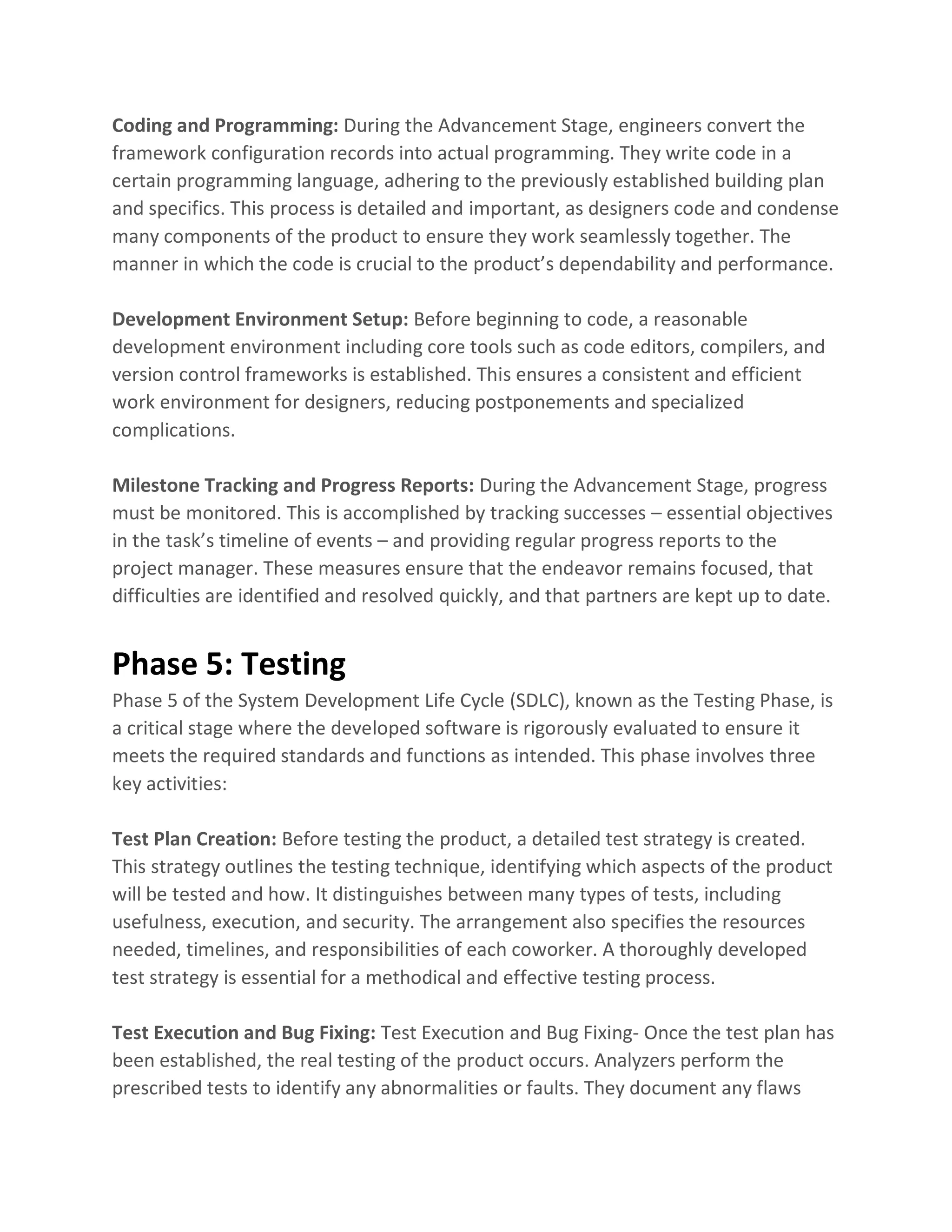 Coding and Programming: During the Advancement Stage, engineers convert the
framework configuration records into actual programming. They write code in a
certain programming language, adhering to the previously established building plan
and specifics. This process is detailed and important, as designers code and condense
many components of the product to ensure they work seamlessly together. The
manner in which the code is crucial to the product’s dependability and performance.
Development Environment Setup: Before beginning to code, a reasonable
development environment including core tools such as code editors, compilers, and
version control frameworks is established. This ensures a consistent and efficient
work environment for designers, reducing postponements and specialized
complications.
Milestone Tracking and Progress Reports: During the Advancement Stage, progress
must be monitored. This is accomplished by tracking successes – essential objectives
in the task’s timeline of events – and providing regular progress reports to the
project manager. These measures ensure that the endeavor remains focused, that
difficulties are identified and resolved quickly, and that partners are kept up to date.
Phase 5: Testing
Phase 5 of the System Development Life Cycle (SDLC), known as the Testing Phase, is
a critical stage where the developed software is rigorously evaluated to ensure it
meets the required standards and functions as intended. This phase involves three
key activities:
Test Plan Creation: Before testing the product, a detailed test strategy is created.
This strategy outlines the testing technique, identifying which aspects of the product
will be tested and how. It distinguishes between many types of tests, including
usefulness, execution, and security. The arrangement also specifies the resources
needed, timelines, and responsibilities of each coworker. A thoroughly developed
test strategy is essential for a methodical and effective testing process.
Test Execution and Bug Fixing: Test Execution and Bug Fixing- Once the test plan has
been established, the real testing of the product occurs. Analyzers perform the
prescribed tests to identify any abnormalities or faults. They document any flaws
 
