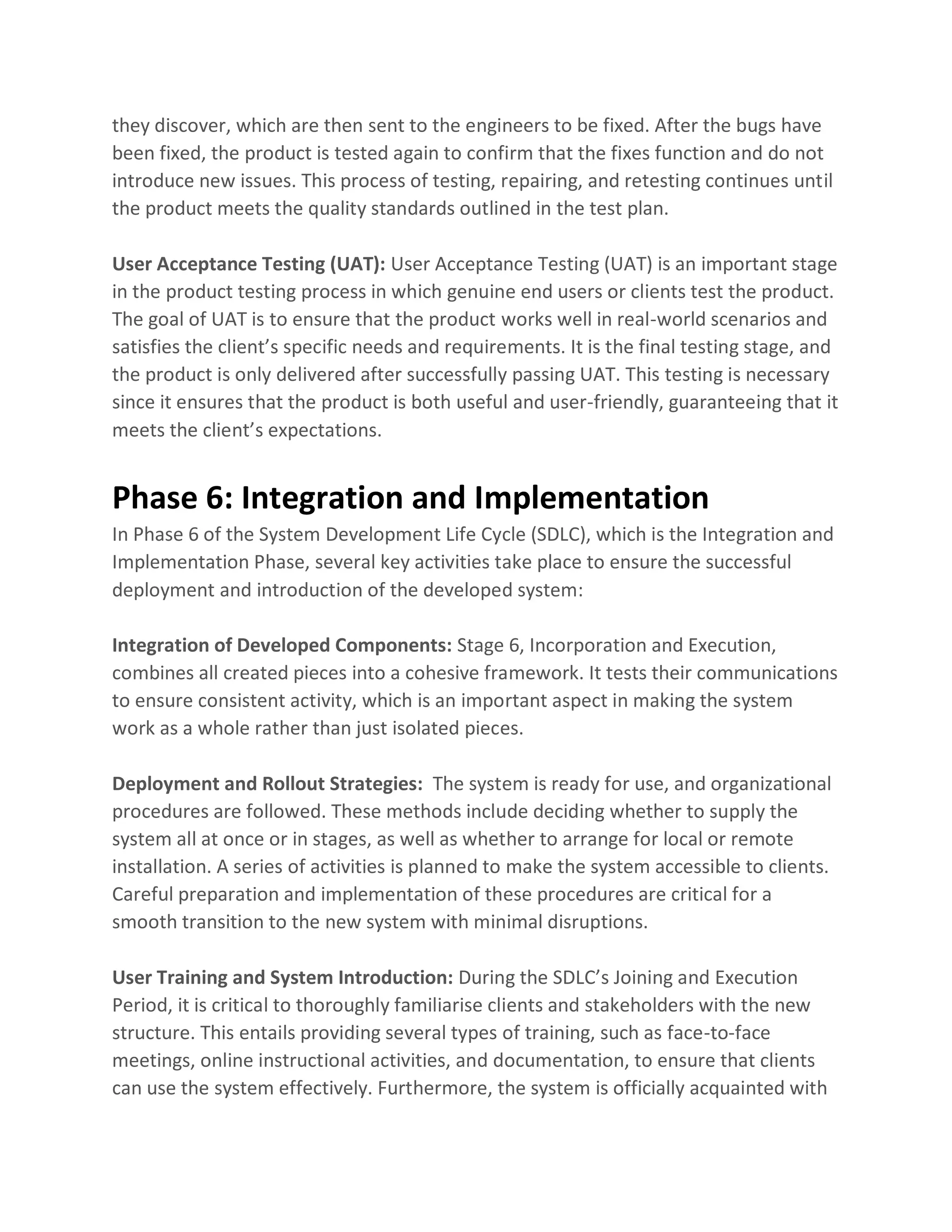 they discover, which are then sent to the engineers to be fixed. After the bugs have
been fixed, the product is tested again to confirm that the fixes function and do not
introduce new issues. This process of testing, repairing, and retesting continues until
the product meets the quality standards outlined in the test plan.
User Acceptance Testing (UAT): User Acceptance Testing (UAT) is an important stage
in the product testing process in which genuine end users or clients test the product.
The goal of UAT is to ensure that the product works well in real-world scenarios and
satisfies the client’s specific needs and requirements. It is the final testing stage, and
the product is only delivered after successfully passing UAT. This testing is necessary
since it ensures that the product is both useful and user-friendly, guaranteeing that it
meets the client’s expectations.
Phase 6: Integration and Implementation
In Phase 6 of the System Development Life Cycle (SDLC), which is the Integration and
Implementation Phase, several key activities take place to ensure the successful
deployment and introduction of the developed system:
Integration of Developed Components: Stage 6, Incorporation and Execution,
combines all created pieces into a cohesive framework. It tests their communications
to ensure consistent activity, which is an important aspect in making the system
work as a whole rather than just isolated pieces.
Deployment and Rollout Strategies: The system is ready for use, and organizational
procedures are followed. These methods include deciding whether to supply the
system all at once or in stages, as well as whether to arrange for local or remote
installation. A series of activities is planned to make the system accessible to clients.
Careful preparation and implementation of these procedures are critical for a
smooth transition to the new system with minimal disruptions.
User Training and System Introduction: During the SDLC’s Joining and Execution
Period, it is critical to thoroughly familiarise clients and stakeholders with the new
structure. This entails providing several types of training, such as face-to-face
meetings, online instructional activities, and documentation, to ensure that clients
can use the system effectively. Furthermore, the system is officially acquainted with
 