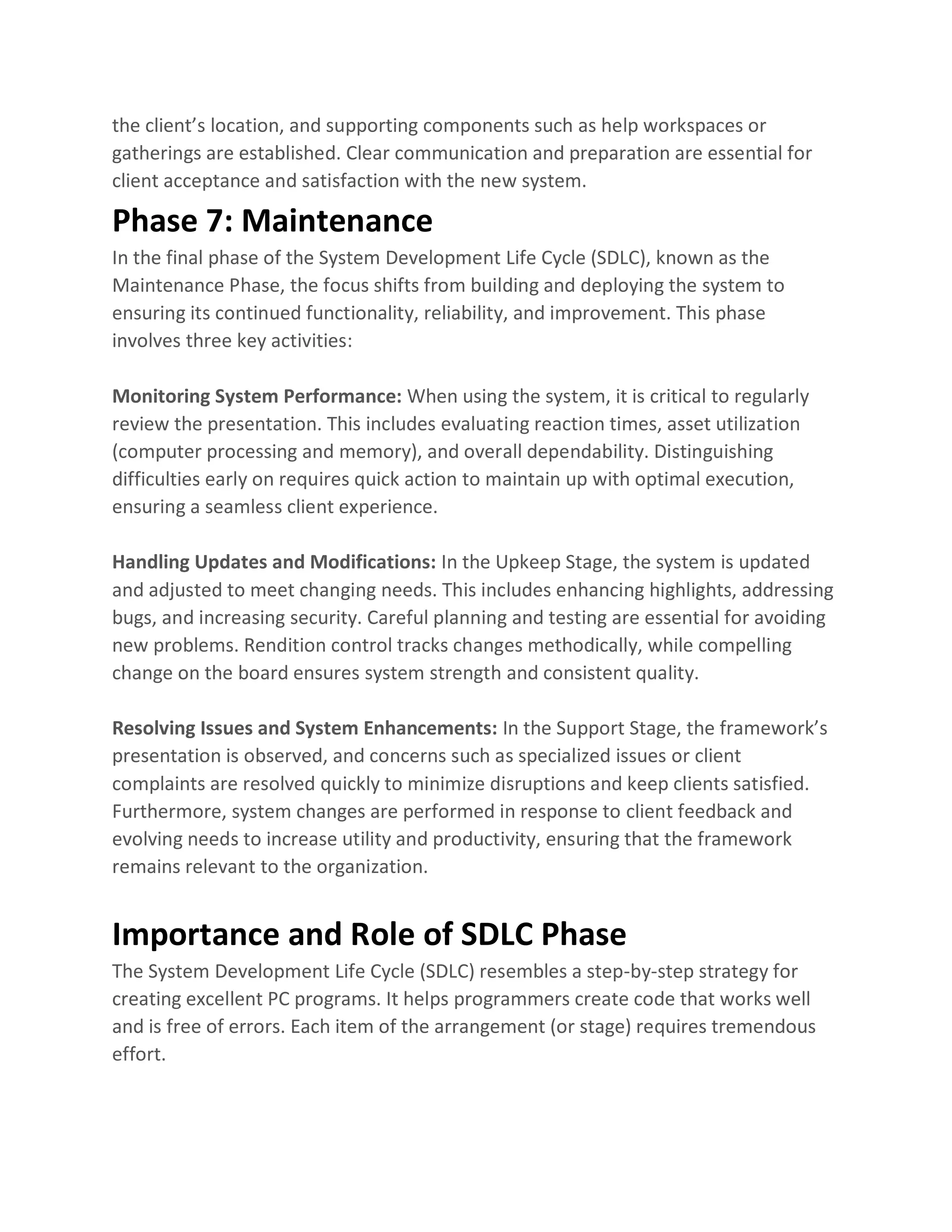 the client’s location, and supporting components such as help workspaces or
gatherings are established. Clear communication and preparation are essential for
client acceptance and satisfaction with the new system.
Phase 7: Maintenance
In the final phase of the System Development Life Cycle (SDLC), known as the
Maintenance Phase, the focus shifts from building and deploying the system to
ensuring its continued functionality, reliability, and improvement. This phase
involves three key activities:
Monitoring System Performance: When using the system, it is critical to regularly
review the presentation. This includes evaluating reaction times, asset utilization
(computer processing and memory), and overall dependability. Distinguishing
difficulties early on requires quick action to maintain up with optimal execution,
ensuring a seamless client experience.
Handling Updates and Modifications: In the Upkeep Stage, the system is updated
and adjusted to meet changing needs. This includes enhancing highlights, addressing
bugs, and increasing security. Careful planning and testing are essential for avoiding
new problems. Rendition control tracks changes methodically, while compelling
change on the board ensures system strength and consistent quality.
Resolving Issues and System Enhancements: In the Support Stage, the framework’s
presentation is observed, and concerns such as specialized issues or client
complaints are resolved quickly to minimize disruptions and keep clients satisfied.
Furthermore, system changes are performed in response to client feedback and
evolving needs to increase utility and productivity, ensuring that the framework
remains relevant to the organization.
Importance and Role of SDLC Phase
The System Development Life Cycle (SDLC) resembles a step-by-step strategy for
creating excellent PC programs. It helps programmers create code that works well
and is free of errors. Each item of the arrangement (or stage) requires tremendous
effort.
 