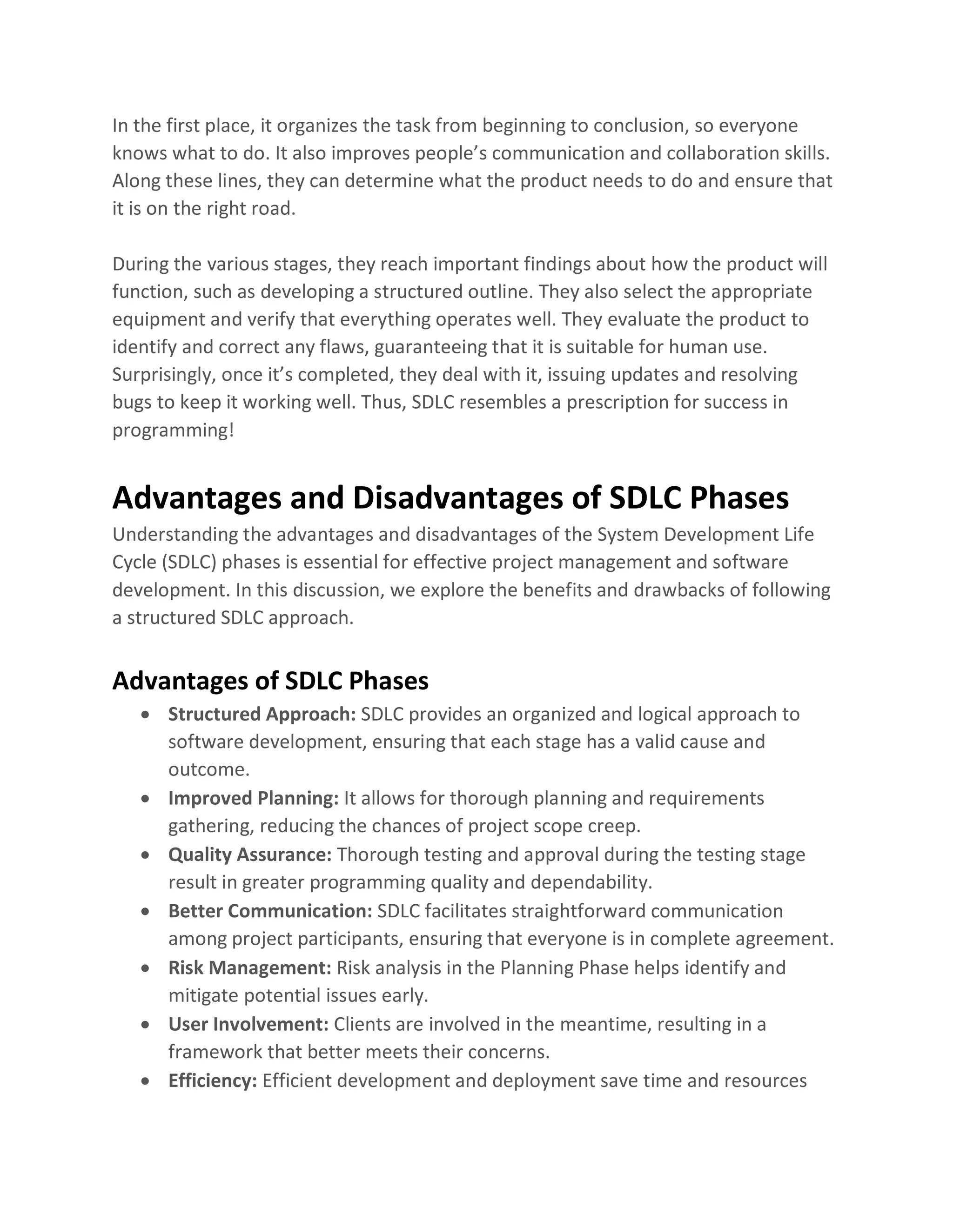 In the first place, it organizes the task from beginning to conclusion, so everyone
knows what to do. It also improves people’s communication and collaboration skills.
Along these lines, they can determine what the product needs to do and ensure that
it is on the right road.
During the various stages, they reach important findings about how the product will
function, such as developing a structured outline. They also select the appropriate
equipment and verify that everything operates well. They evaluate the product to
identify and correct any flaws, guaranteeing that it is suitable for human use.
Surprisingly, once it’s completed, they deal with it, issuing updates and resolving
bugs to keep it working well. Thus, SDLC resembles a prescription for success in
programming!
Advantages and Disadvantages of SDLC Phases
Understanding the advantages and disadvantages of the System Development Life
Cycle (SDLC) phases is essential for effective project management and software
development. In this discussion, we explore the benefits and drawbacks of following
a structured SDLC approach.
Advantages of SDLC Phases
• Structured Approach: SDLC provides an organized and logical approach to
software development, ensuring that each stage has a valid cause and
outcome.
• Improved Planning: It allows for thorough planning and requirements
gathering, reducing the chances of project scope creep.
• Quality Assurance: Thorough testing and approval during the testing stage
result in greater programming quality and dependability.
• Better Communication: SDLC facilitates straightforward communication
among project participants, ensuring that everyone is in complete agreement.
• Risk Management: Risk analysis in the Planning Phase helps identify and
mitigate potential issues early.
• User Involvement: Clients are involved in the meantime, resulting in a
framework that better meets their concerns.
• Efficiency: Efficient development and deployment save time and resources
 