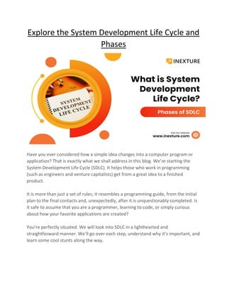 Explore the System Development Life Cycle and
Phases
Have you ever considered how a simple idea changes into a computer program or
application? That is exactly what we shall address in this blog. We’re starting the
System Development Life Cycle (SDLC). It helps those who work in programming
(such as engineers and venture capitalists) get from a great idea to a finished
product.
It is more than just a set of rules; it resembles a programming guide, from the initial
plan to the final contacts and, unexpectedly, after it is unquestionably completed. Is
it safe to assume that you are a programmer, learning to code, or simply curious
about how your favorite applications are created?
You’re perfectly situated. We will look into SDLC in a lighthearted and
straightforward manner. We’ll go over each step, understand why it’s important, and
learn some cool stunts along the way.
 