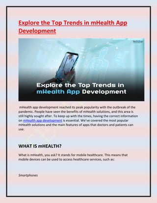 Explore the Top Trends in mHealth App
Development
mHealth app development reached its peak popularity with the outbreak of the
pandemic. People have seen the benefits of mHealth solutions, and this area is
still highly sought after. To keep up with the times, having the correct information
on mHealth app development is essential. We’ve covered the most popular
mHealth solutions and the main features of apps that doctors and patients can
use.
WHAT IS mHEALTH?
What is mHealth, you ask? It stands for mobile healthcare. This means that
mobile devices can be used to access healthcare services, such as:
Smartphones
 