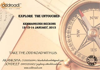 EXPLORE THE UNTOUCHED

               KEMMANGUNDI BECKONS
              12-13-14 January, 2013




    TAKE THE ODD ROAD WITH US:


AKANKSHA : 7259956644 /akankshabumb@gmail.com
 JOYDEEP : 9845292065/ joydeep.c@oddroad.com
               www.oddroad.com
 